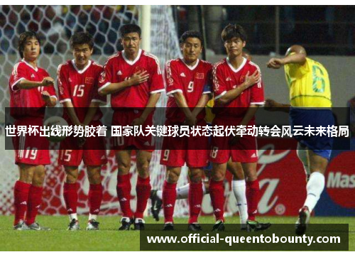 世界杯出线形势胶着 国家队关键球员状态起伏牵动转会风云未来格局