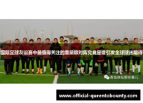 国际足球友谊赛中最值得关注的重量级对阵究竟是谁引发全球球迷期待 国际足球友谊赛中最值得关注的重量级对阵究竟是谁引发全球球迷期待
