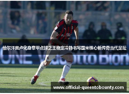 恰尔汗奥卢化身意甲点球之王稳定冷静书写国米核心新传奇当代足坛 恰尔汗奥卢化身意甲点球之王稳定冷静书写国米核心新传奇当代足坛