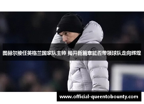 图赫尔接任英格兰国家队主帅 揭开新篇章能否带领球队走向辉煌