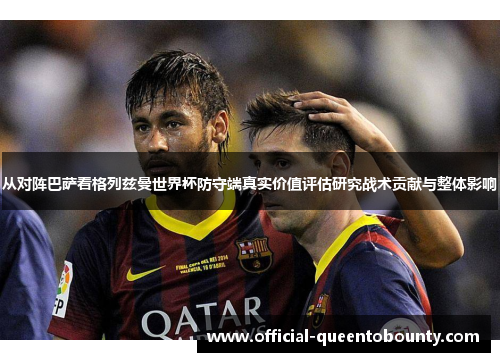 从对阵巴萨看格列兹曼世界杯防守端真实价值评估研究战术贡献与整体影响