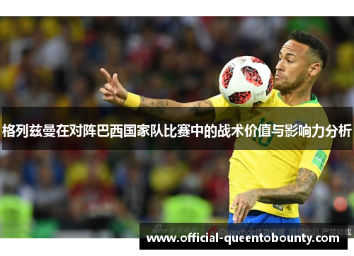 格列兹曼在对阵巴西国家队比赛中的战术价值与影响力分析 格列兹曼在对阵巴西国家队比赛中的战术价值与影响力分析